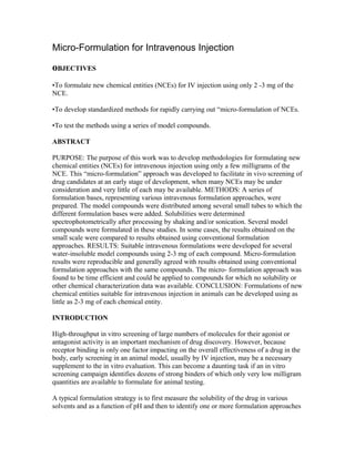 Micro-Formulation for Intravenous Injection
oBJECTIVES
•To formulate new chemical entities (NCEs) for IV injection using only 2 -3 mg of the
NCE.
•To develop standardized methods for rapidly carrying out “micro-formulation of NCEs.
•To test the methods using a series of model compounds.
ABSTRACT
PURPOSE: The purpose of this work was to develop methodologies for formulating new
chemical entities (NCEs) for intravenous injection using only a few milligrams of the
NCE. This “micro-formulation” approach was developed to facilitate in vivo screening of
drug candidates at an early stage of development, when many NCEs may be under
consideration and very little of each may be available. METHODS: A series of
formulation bases, representing various intravenous formulation approaches, were
prepared. The model compounds were distributed among several small tubes to which the
different formulation bases were added. Solubilities were determined
spectrophotometrically after processing by shaking and/or sonication. Several model
compounds were formulated in these studies. In some cases, the results obtained on the
small scale were compared to results obtained using conventional formulation
approaches. RESULTS: Suitable intravenous formulations were developed for several
water-insoluble model compounds using 2-3 mg of each compound. Micro-formulation
results were reproducible and generally agreed with results obtained using conventional
formulation approaches with the same compounds. The micro- formulation approach was
found to be time efficient and could be applied to compounds for which no solubility or
other chemical characterization data was available. CONCLUSION: Formulations of new
chemical entities suitable for intravenous injection in animals can be developed using as
little as 2-3 mg of each chemical entity.
INTRODUCTION
High-throughput in vitro screening of large numbers of molecules for their agonist or
antagonist activity is an important mechanism of drug discovery. However, because
receptor binding is only one factor impacting on the overall effectiveness of a drug in the
body, early screening in an animal model, usually by IV injection, may be a necessary
supplement to the in vitro evaluation. This can become a daunting task if an in vitro
screening campaign identifies dozens of strong binders of which only very low milligram
quantities are available to formulate for animal testing.
A typical formulation strategy is to first measure the solubility of the drug in various
solvents and as a function of pH and then to identify one or more formulation approaches
 
