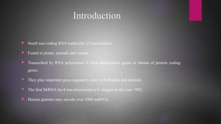 Introduction
 Small non coding RNA molecule(~22 nucleotides).
 Found in plants, animals and viruses.
 Transcribed by RNA polymerase II from independent genes or introns of protein coding
genes.
 They play important gene-regulatory roles in both plats and animals.
 The first MiRNA lin-4 was discovered in C-elegans in the year 1993.
 Human genome may encode over 1000 miRNAs.
 