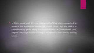  In 2000 a second small RNA was characterized: let-7 RNA, which represses lin-41 to
promote a later developmental transition in C. elegans. The let-7 RNA was found to be
conserved in many species, leading to the suggestion that let-7 RNA and additional "small
temporal RNAs" might regulate the timing of development in diverse animals, including
humans.
 
