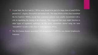  A year later, the lin-4 and let-7 RNAs were found to be part of a large class of small RNAs
present in C. elegans, Drosophila and human cells. The many RNAs of this class resembled
the lin-4 and let-7 RNAs, except their expression patterns were usually inconsistent with a
role in regulating the timing of development. This suggested that most might function in
other types of regulatory pathways. At this point, researchers started using the term
“microRNA” to refer to this class of small regulatory RNAs.
 The first human disease associated with deregulation of miRNAs was chronic lymphocytic
leukemia.
 