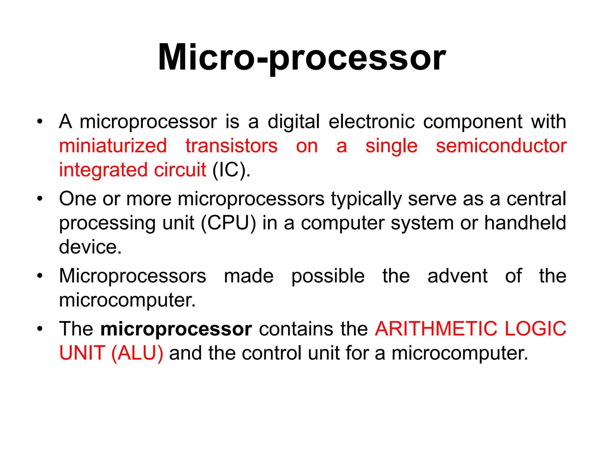 Micro-processor
• A microprocessor is a digital electronic component with
miniaturized transistors on a single semiconductor
integrated circuit (IC).
• One or more microprocessors typically serve as a central
processing unit (CPU) in a computer system or handheld
device.
• Microprocessors made possible the advent of the
microcomputer.
• The microprocessor contains the ARITHMETIC LOGIC
UNIT (ALU) and the control unit for a microcomputer.
 