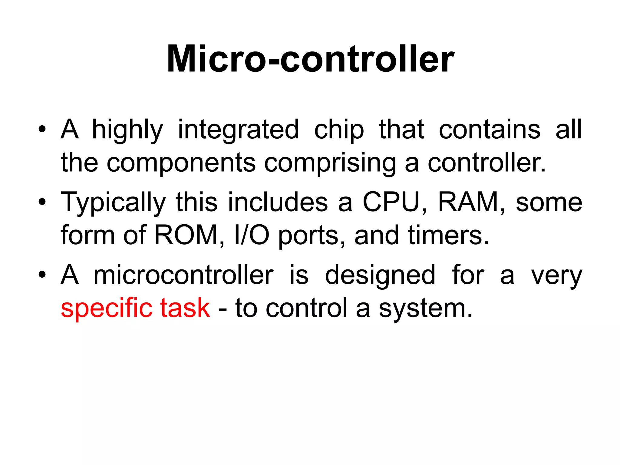 Micro-controller
• A highly integrated chip that contains all
the components comprising a controller.
• Typically this includes a CPU, RAM, some
form of ROM, I/O ports, and timers.
• A microcontroller is designed for a very
specific task - to control a system.
 