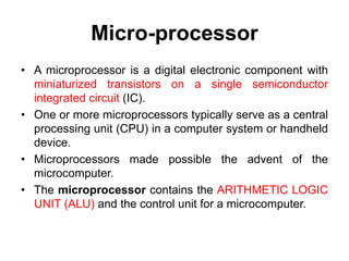 Micro-processor
• A microprocessor is a digital electronic component with
miniaturized transistors on a single semiconductor
integrated circuit (IC).
• One or more microprocessors typically serve as a central
processing unit (CPU) in a computer system or handheld
device.
• Microprocessors made possible the advent of the
microcomputer.
• The microprocessor contains the ARITHMETIC LOGIC
UNIT (ALU) and the control unit for a microcomputer.
 