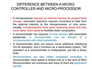 DIFFERENCE BETWEEN A MICRO-
CONTROLLER AND MICRO-PROCESSOR
– A microprocessor requires an external memory for program/data
storage. Instruction execution requires movement of data from
the external memory to the microprocessor or vice versa.
Usually, microprocessors have good computing power and they
have higher clock speed to facilitate faster computation.
– A microcontroller has required on-chip memory with associated
peripherals. A microcontroller can be thought of a
microprocessor with inbuilt peripherals.
– A microcontroller does not require much additional interfacing
ICs for operation, and it functions as a stand-alone system. The
operation of a microcontroller is multipurpose, just like a Swiss
knife.
– Microcontrollers are also called embedded controllers. A
microcontroller clock speed is limited only to a few tens of MHz
Microcontrollers are numerous and many of them are application
specific.
 