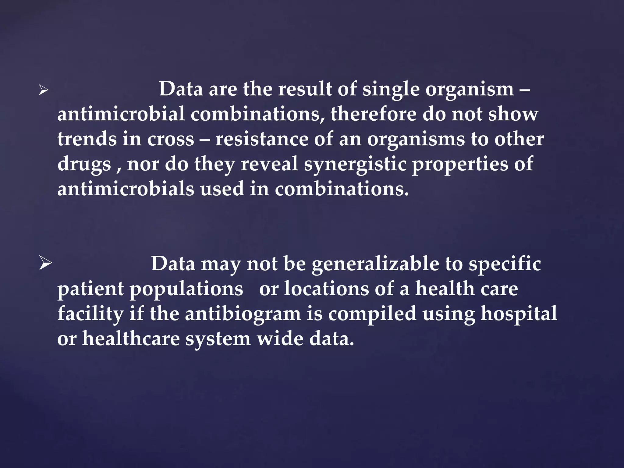  Data are the result of single organism –
antimicrobial combinations, therefore do not show
trends in cross – resistance of an organisms to other
drugs , nor do they reveal synergistic properties of
antimicrobials used in combinations.
 Data may not be generalizable to specific
patient populations or locations of a health care
facility if the antibiogram is compiled using hospital
or healthcare system wide data.
 