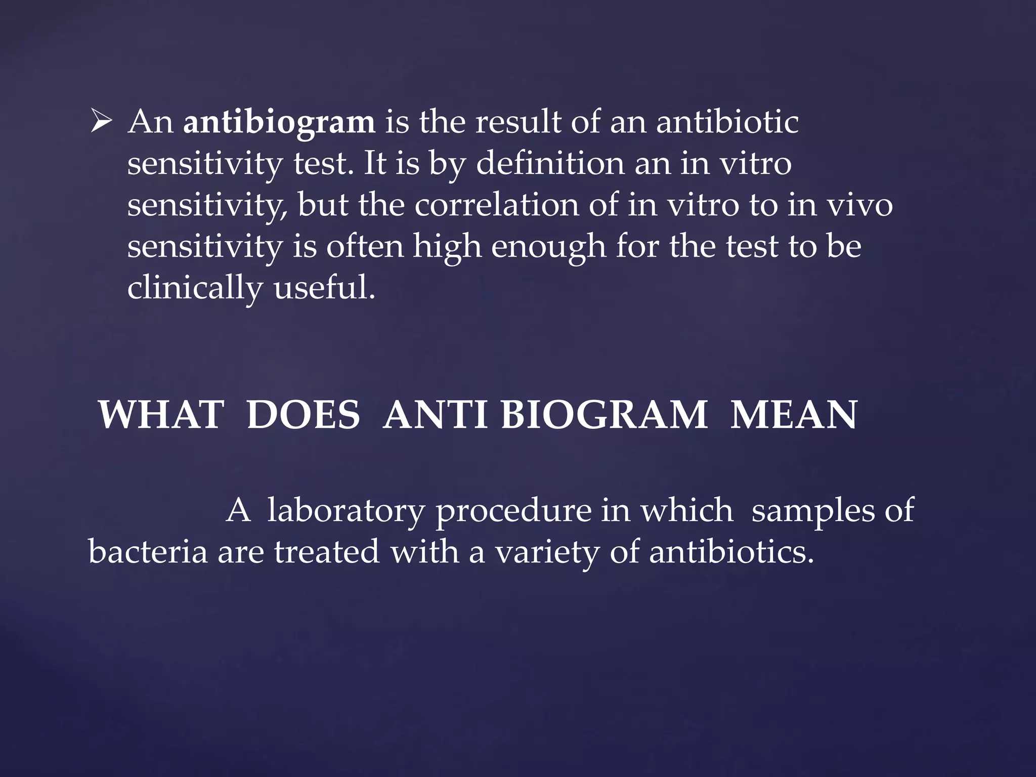  An antibiogram is the result of an antibiotic
sensitivity test. It is by definition an in vitro
sensitivity, but the correlation of in vitro to in vivo
sensitivity is often high enough for the test to be
clinically useful.
WHAT DOES ANTI BIOGRAM MEAN
A laboratory procedure in which samples of
bacteria are treated with a variety of antibiotics.
 