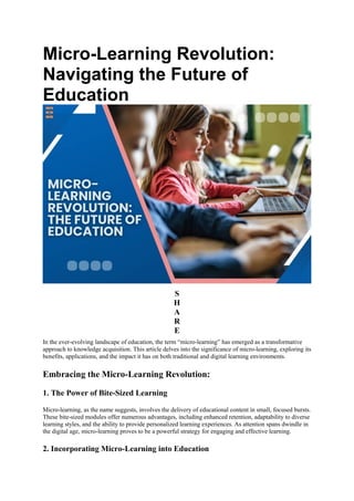 Micro-Learning Revolution:
Navigating the Future of
Education
S
H
A
R
E
In the ever-evolving landscape of education, the term “micro-learning” has emerged as a transformative
approach to knowledge acquisition. This article delves into the significance of micro-learning, exploring its
benefits, applications, and the impact it has on both traditional and digital learning environments.
Embracing the Micro-Learning Revolution:
1. The Power of Bite-Sized Learning
Micro-learning, as the name suggests, involves the delivery of educational content in small, focused bursts.
These bite-sized modules offer numerous advantages, including enhanced retention, adaptability to diverse
learning styles, and the ability to provide personalized learning experiences. As attention spans dwindle in
the digital age, micro-learning proves to be a powerful strategy for engaging and effective learning.
2. Incorporating Micro-Learning into Education
 
