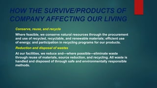 HOW THE SURVIVE/PRODUCTS OF
COMPANY AFFECTING OUR LIVING
Conserve, reuse, and recycle
Where feasible, we conserve natural resources through the procurement
and use of recycled, recyclable, and renewable materials; efficient use
of energy; and participation in recycling programs for our products.
Reduction and disposal of wastes
At our facilities, we reduce and—where possible—eliminate waste
through reuse of materials, source reduction, and recycling. All waste is
handled and disposed of through safe and environmentally responsible
methods.
 