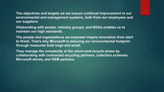The objectives and targets we set ensure continual improvement in our
environmental and management systems, both from our employees and
our suppliers.
Ollaborating with people, industry groups, and NGOs enables us to
maintain our high standards.
The people and organizations we empower inspire innovation from start
to finish. That’s why Microsoft is reducing our environmental footprint
through measures both large and small.
They manage the complexity of the return-and-recycle phase by
collaborating with contracted recycling partners, collection schemes,
Microsoft stores, and OEM partners.
 