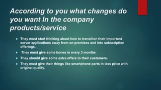 According to you what changes do
you want In the company
products/service
 They must start thinking about how to transition their important
server applications away from on-premises and into subscription
offerings.
 They must give some bones in every 3 months .
 They should give some extra offers to their customers.
 They must give their things like smartphone parts in less price with
original quality.
 