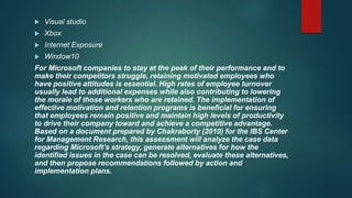  Visual studio
 Xbox
 Internet Exposure
 Window10
For Microsoft companies to stay at the peak of their performance and to
make their competitors struggle, retaining motivated employees who
have positive attitudes is essential. High rates of employee turnover
usually lead to additional expenses while also contributing to lowering
the morale of those workers who are retained. The implementation of
effective motivation and retention programs is beneficial for ensuring
that employees remain positive and maintain high levels of productivity
to drive their company toward and achieve a competitive advantage.
Based on a document prepared by Chakraborty (2010) for the IBS Center
for Management Research, this assessment will analyze the case data
regarding Microsoft’s strategy, generate alternatives for how the
identified issues in the case can be resolved, evaluate these alternatives,
and then propose recommendations followed by action and
implementation plans.
 