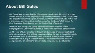 About Bill Gates
Bill Gates was born in Seattle, Washington, on October 28, 1955.He is the
son of William H. Gates Sr.(1925–2020) and Mary Maxwell Gates (1929–1994).
His ancestry includes English, German, and Irish/Scots-Irish. His father was
a prominent lawyer, and his mother served on the board of directors for
First Interstate BancSystem and the United Way of America.
When he was young, his family regularly attended a church of the
Congregational Christian Churches, a Protestant Reformed denomination.
At 13 years old , he enrolled in the private Lakeside prep school,student
where he wrote his first software program.When he was in the eighth grade,
the Mothers’ Club at the school used proceeds from Lakeside School’s
rummage sale to buy a Teletype Model 33 ASR terminal and a block of
computer time on a General Electric (GE) computer for the students.
 