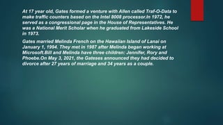 At 17 year old, Gates formed a venture with Allen called Traf-O-Data to
make traffic counters based on the Intel 8008 processor.In 1972, he
served as a congressional page in the House of Representatives. He
was a National Merit Scholar when he graduated from Lakeside School
in 1973.
Gates married Melinda French on the Hawaiian Island of Lanai on
January 1, 1994. They met in 1987 after Melinda began working at
Microsoft.Bill and Melinda have three children: Jennifer, Rory and
Phoebe.On May 3, 2021, the Gateses announced they had decided to
divorce after 27 years of marriage and 34 years as a couple.
 