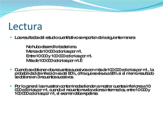 Lectura Los resultados del estudio cuantitativo se reportan de la siguiente manera: No hubo desarrollo bacteriano. Menos de 10 000 colonias por ml. Entre 10 000 y 100 000 colonias por ml. Más de 100 000 colonias por ml.  Cuando se obtienen dos recuentos sucesivos con más de 100 000 colonias por ml., la probabilidad de infección es del 80%, cifra que se eleva a 95% si el mismo resultado se obtiene en 3 recuentos sucesivos. Por lo general las muestran contaminadas tienden a mostrar cuentas inferiores a 10 000 colonias por ml, cuando el recuento revela valores intermedios, entre 10 000 y 100 000 colonias por ml, el examen debe repetirse. 