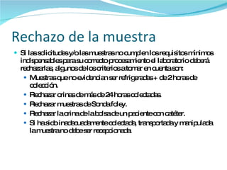 Rechazo de la muestra Si las solicitudes y/o las muestras no cumplen los requisitos mínimos indispensables para su correcto procesamiento el laboratorio deberá rechazarlas, algunos de los criterios a tomar en cuenta son: Muestras que no evidencian ser refrigeradas + de 2 horas de colección. Rechazar orinas de más de 24 horas colectadas. Rechazar muestras de Sonda foley. Rechazar la orina de la bolsa de un paciente con catéter. Si ha sido inadecuadamente colectada, transportada y manipulada la muestra no debe ser recepcionada. 