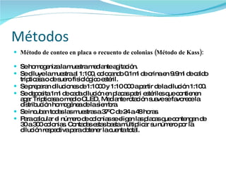 Métodos  Método de conteo en placa o recuento de colonias (Método de Kass): Se homogeniza la muestra mediante agitación. Se diluye la muestra al 1:100, colocando 0.1ml de orina en 9.9ml de caldo tripticasa o de suero fisiológico estéril. Se preparan diluciones de 1:1000 y 1:10 000 a partir de la dilución 1:100. Se deposita 1ml de cada dilución en placas petri estériles que contienen agar Tripticasa o medio CLED, Mediante rotación suave se favorece la distribución homogénea de la siembra. Se incuban todas las muestras a 37 0 C de 24 a 48 horas. Para calcular el número de colonias se eligen las placas que contengan de 30 a 300 colonias. Contadas estas basta multiplicar su número por la dilución respectiva para obtener la cuenta total.  