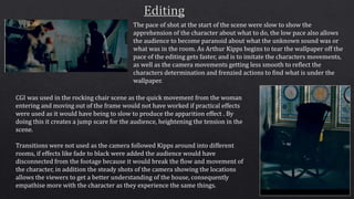 The pace of shot at the start of the scene were slow to show the
apprehension of the character about what to do, the low pace also allows
the audience to become paranoid about what the unknown sound was or
what was in the room. As Arthur Kipps begins to tear the wallpaper off the
pace of the editing gets faster, and is to imitate the characters movements,
as well as the camera movements getting less smooth to reflect the
characters determination and frenzied actions to find what is under the
wallpaper.
CGI was used in the rocking chair scene as the quick movement from the woman
entering and moving out of the frame would not have worked if practical effects
were used as it would have being to slow to produce the apparition effect . By
doing this it creates a jump scare for the audience, heightening the tension in the
scene.
Transitions were not used as the camera followed Kipps around into different
rooms, if effects like fade to black were added the audience would have
disconnected from the footage because it would break the flow and movement of
the character, in addition the steady shots of the camera showing the locations
allows the viewers to get a better understanding of the house, consequently
empathise more with the character as they experience the same things.
 
