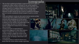 • The axe that is picked up by Kipps is typical of the horror genre as
a weapon for either victim or monster to use, as the weapon is
used in the extract as a form of protection and to make him seem
stronger than he is, in addition Kipps uses it with the intent to
harm which makes the audience tense as he is usually calm.
However in other movies an axe is used as a method to introduce
gore as it can be considered a brutal weapon if used in a certain
way.
• Dolls and children’s rooms are also used in horror movies as they
contrast ideas that a child is innocent but can be
involved with something evil, in the woman
in black the idea of Kipps should not be there
is played on as he clearly is uncomfortable in his
surroundings, the sense of confusion and
unease is played on in many horrors which is
why it is iconic.
• Crosses are iconic in supernatural or
paranormal subgenres as they often relate to
religion or death, The cross is used in the
woman in black to signify the motive of the
monster, and the fact that she wants revenge
because of her son dying is illustrated in the
cross and boy.
• A isolated location is usual of a horror as it
means that the victim cannot escape or get help.
 