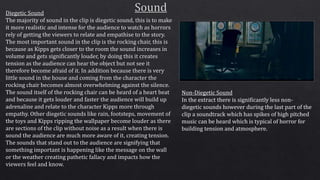 Diegetic Sound
The majority of sound in the clip is diegetic sound, this is to make
it more realistic and intense for the audience to watch as horrors
rely of getting the viewers to relate and empathise to the story.
The most important sound in the clip is the rocking chair, this is
because as Kipps gets closer to the room the sound increases in
volume and gets significantly louder, by doing this it creates
tension as the audience can hear the object but not see it
therefore become afraid of it. In addition because there is very
little sound in the house and coming from the character the
rocking chair becomes almost overwhelming against the silence.
The sound itself of the rocking chair can be heard of a heart beat
and because it gets louder and faster the audience will build up
adrenaline and relate to the character Kipps more through
empathy. Other diegetic sounds like rain, footsteps, movement of
the toys and Kipps ripping the wallpaper become louder as there
are sections of the clip without noise as a result when there is
sound the audience are much more aware of it, creating tension.
The sounds that stand out to the audience are signifying that
something important is happening like the message on the wall
or the weather creating pathetic fallacy and impacts how the
viewers feel and know.
Non-Diegetic Sound
In the extract there is significantly less non-
diegetic sounds however during the last part of the
clip a soundtrack which has spikes of high pitched
music can be heard which is typical of horror for
building tension and atmosphere.
 