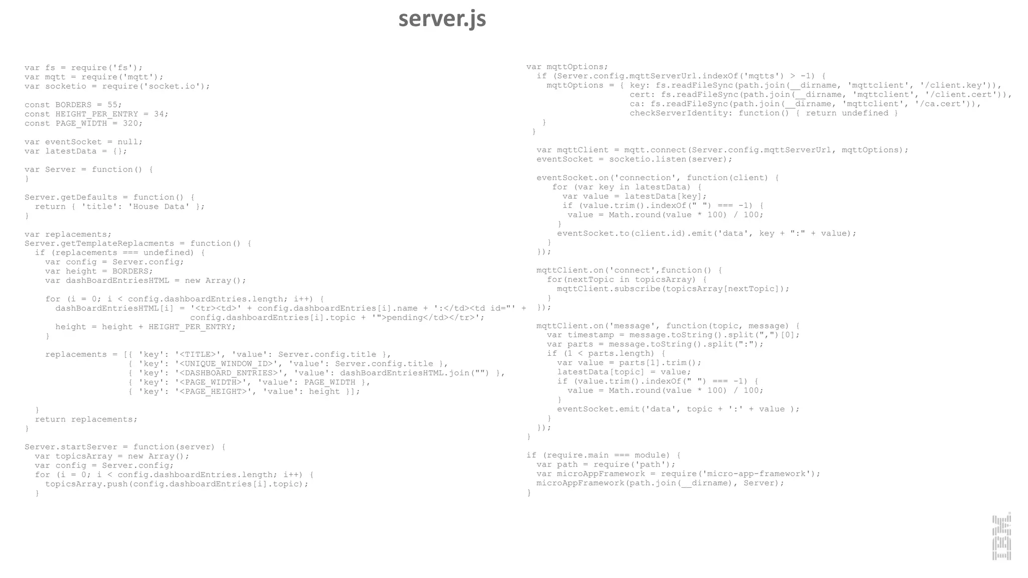 var fs = require('fs');
var mqtt = require('mqtt');
var socketio = require('socket.io');
const BORDERS = 55;
const HEIGHT_PER_ENTRY = 34;
const PAGE_WIDTH = 320;
var eventSocket = null;
var latestData = {};
var Server = function() {
}
Server.getDefaults = function() {
return { 'title': 'House Data' };
}
var replacements;
Server.getTemplateReplacments = function() {
if (replacements === undefined) {
var config = Server.config;
var height = BORDERS;
var dashBoardEntriesHTML = new Array();
for (i = 0; i < config.dashboardEntries.length; i++) {
dashBoardEntriesHTML[i] = '<tr><td>' + config.dashboardEntries[i].name + ':</td><td id="' +
config.dashboardEntries[i].topic + '">pending</td></tr>';
height = height + HEIGHT_PER_ENTRY;
}
replacements = [{ 'key': '<TITLE>', 'value': Server.config.title },
{ 'key': '<UNIQUE_WINDOW_ID>', 'value': Server.config.title },
{ 'key': '<DASHBOARD_ENTRIES>', 'value': dashBoardEntriesHTML.join("") },
{ 'key': '<PAGE_WIDTH>', 'value': PAGE_WIDTH },
{ 'key': '<PAGE_HEIGHT>', 'value': height }];
}
return replacements;
}
Server.startServer = function(server) {
var topicsArray = new Array();
var config = Server.config;
for (i = 0; i < config.dashboardEntries.length; i++) {
topicsArray.push(config.dashboardEntries[i].topic);
}
var mqttOptions;
if (Server.config.mqttServerUrl.indexOf('mqtts') > -1) {
mqttOptions = { key: fs.readFileSync(path.join(__dirname, 'mqttclient', '/client.key')),
cert: fs.readFileSync(path.join(__dirname, 'mqttclient', '/client.cert')),
ca: fs.readFileSync(path.join(__dirname, 'mqttclient', '/ca.cert')),
checkServerIdentity: function() { return undefined }
}
}
var mqttClient = mqtt.connect(Server.config.mqttServerUrl, mqttOptions);
eventSocket = socketio.listen(server);
eventSocket.on('connection', function(client) {
for (var key in latestData) {
var value = latestData[key];
if (value.trim().indexOf(" ") === -1) {
value = Math.round(value * 100) / 100;
}
eventSocket.to(client.id).emit('data', key + ":" + value);
}
});
mqttClient.on('connect',function() {
for(nextTopic in topicsArray) {
mqttClient.subscribe(topicsArray[nextTopic]);
}
});
mqttClient.on('message', function(topic, message) {
var timestamp = message.toString().split(",")[0];
var parts = message.toString().split(":");
if (1 < parts.length) {
var value = parts[1].trim();
latestData[topic] = value;
if (value.trim().indexOf(" ") === -1) {
value = Math.round(value * 100) / 100;
}
eventSocket.emit('data', topic + ':' + value );
}
});
}
if (require.main === module) {
var path = require('path');
var microAppFramework = require('micro-app-framework');
microAppFramework(path.join(__dirname), Server);
}
server.js
 
