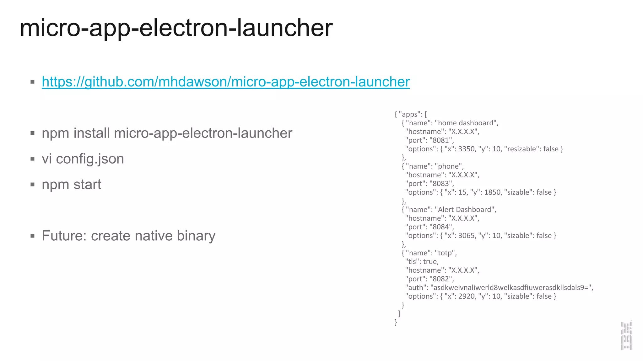 micro-app-electron-launcher
 https://github.com/mhdawson/micro-app-electron-launcher
 npm install micro-app-electron-launcher
 vi config.json
 npm start
 Future: create native binary
{ "apps": [
{ "name": "home dashboard",
"hostname": "X.X.X.X",
"port": "8081",
"options": { "x": 3350, "y": 10, "resizable": false }
},
{ "name": "phone",
"hostname": "X.X.X.X",
"port": "8083",
"options": { "x": 15, "y": 1850, "sizable": false }
},
{ "name": "Alert Dashboard",
"hostname": "X.X.X.X",
"port": "8084",
"options": { "x": 3065, "y": 10, "sizable": false }
},
{ "name": "totp",
"tls": true,
"hostname": "X.X.X.X",
"port": "8082",
"auth": "asdkweivnaliwerld8welkasdfiuwerasdkllsdals9=",
"options": { "x": 2920, "y": 10, "sizable": false }
}
]
}
 