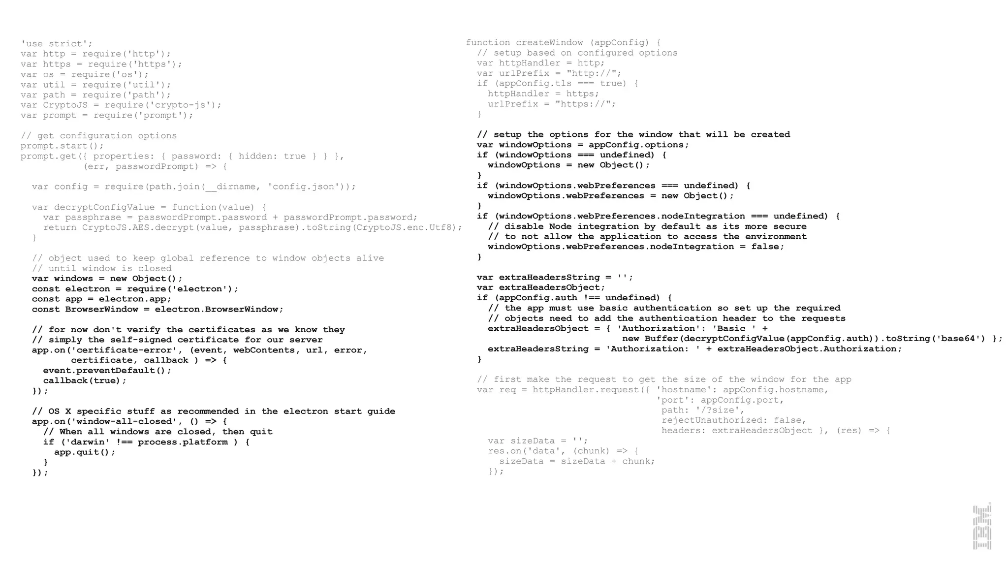 'use strict';
var http = require('http');
var https = require('https');
var os = require('os');
var util = require('util');
var path = require('path');
var CryptoJS = require('crypto-js');
var prompt = require('prompt');
// get configuration options
prompt.start();
prompt.get({ properties: { password: { hidden: true } } },
(err, passwordPrompt) => {
var config = require(path.join(__dirname, 'config.json'));
var decryptConfigValue = function(value) {
var passphrase = passwordPrompt.password + passwordPrompt.password;
return CryptoJS.AES.decrypt(value, passphrase).toString(CryptoJS.enc.Utf8);
}
// object used to keep global reference to window objects alive
// until window is closed
var windows = new Object();
const electron = require('electron');
const app = electron.app;
const BrowserWindow = electron.BrowserWindow;
// for now don't verify the certificates as we know they
// simply the self-signed certificate for our server
app.on('certificate-error', (event, webContents, url, error,
certificate, callback ) => {
event.preventDefault();
callback(true);
});
// OS X specific stuff as recommended in the electron start guide
app.on('window-all-closed', () => {
// When all windows are closed, then quit
if ('darwin' !== process.platform ) {
app.quit();
}
});
function createWindow (appConfig) {
// setup based on configured options
var httpHandler = http;
var urlPrefix = "http://";
if (appConfig.tls === true) {
httpHandler = https;
urlPrefix = "https://";
}
// setup the options for the window that will be created
var windowOptions = appConfig.options;
if (windowOptions === undefined) {
windowOptions = new Object();
}
if (windowOptions.webPreferences === undefined) {
windowOptions.webPreferences = new Object();
}
if (windowOptions.webPreferences.nodeIntegration === undefined) {
// disable Node integration by default as its more secure
// to not allow the application to access the environment
windowOptions.webPreferences.nodeIntegration = false;
}
var extraHeadersString = '';
var extraHeadersObject;
if (appConfig.auth !== undefined) {
// the app must use basic authentication so set up the required
// objects need to add the authentication header to the requests
extraHeadersObject = { 'Authorization': 'Basic ' +
new Buffer(decryptConfigValue(appConfig.auth)).toString('base64') };
extraHeadersString = 'Authorization: ' + extraHeadersObject.Authorization;
}
// first make the request to get the size of the window for the app
var req = httpHandler.request({ 'hostname': appConfig.hostname,
'port': appConfig.port,
path: '/?size',
rejectUnauthorized: false,
headers: extraHeadersObject }, (res) => {
var sizeData = '';
res.on('data', (chunk) => {
sizeData = sizeData + chunk;
});
 