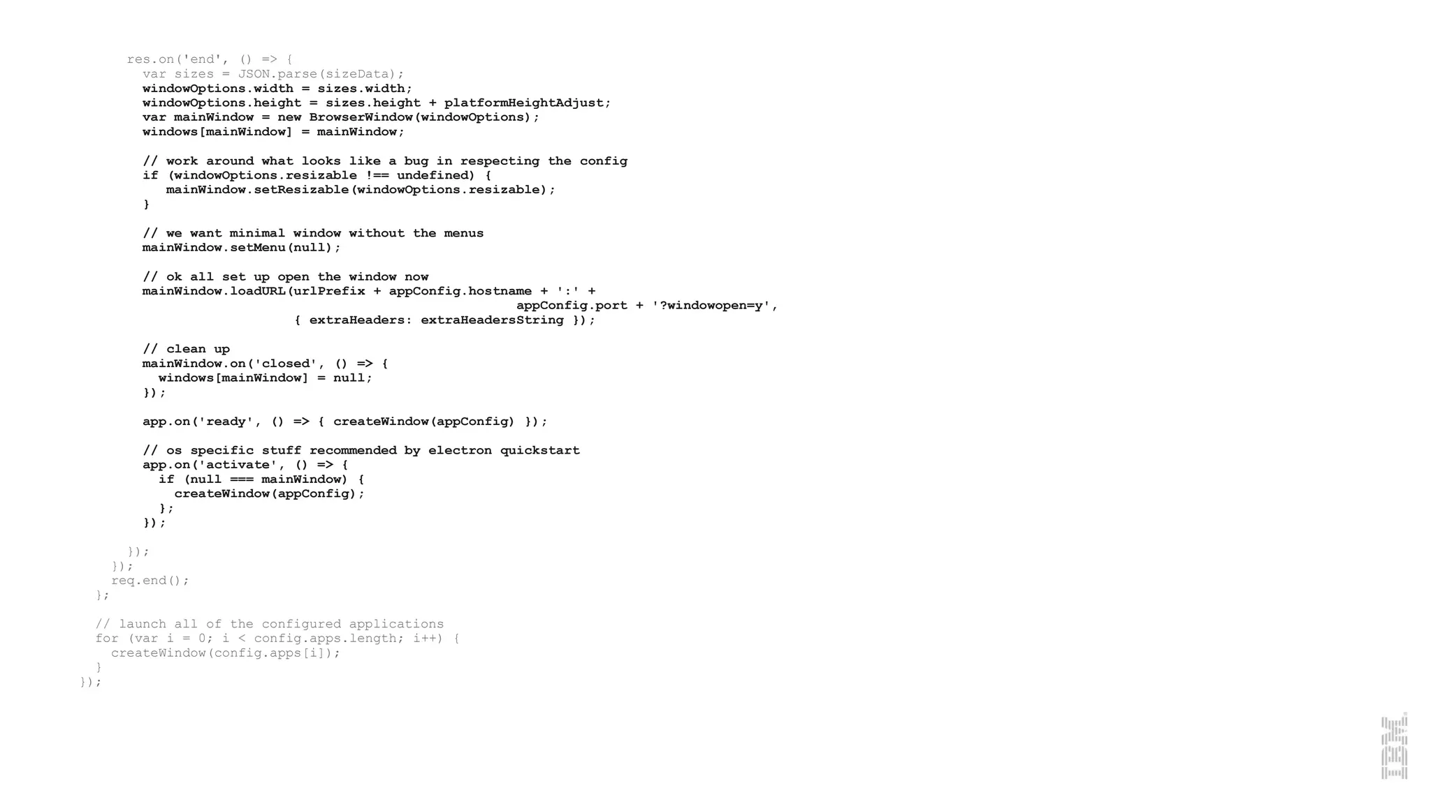res.on('end', () => {
var sizes = JSON.parse(sizeData);
windowOptions.width = sizes.width;
windowOptions.height = sizes.height + platformHeightAdjust;
var mainWindow = new BrowserWindow(windowOptions);
windows[mainWindow] = mainWindow;
// work around what looks like a bug in respecting the config
if (windowOptions.resizable !== undefined) {
mainWindow.setResizable(windowOptions.resizable);
}
// we want minimal window without the menus
mainWindow.setMenu(null);
// ok all set up open the window now
mainWindow.loadURL(urlPrefix + appConfig.hostname + ':' +
appConfig.port + '?windowopen=y',
{ extraHeaders: extraHeadersString });
// clean up
mainWindow.on('closed', () => {
windows[mainWindow] = null;
});
app.on('ready', () => { createWindow(appConfig) });
// os specific stuff recommended by electron quickstart
app.on('activate', () => {
if (null === mainWindow) {
createWindow(appConfig);
};
});
});
});
req.end();
};
// launch all of the configured applications
for (var i = 0; i < config.apps.length; i++) {
createWindow(config.apps[i]);
}
});
 