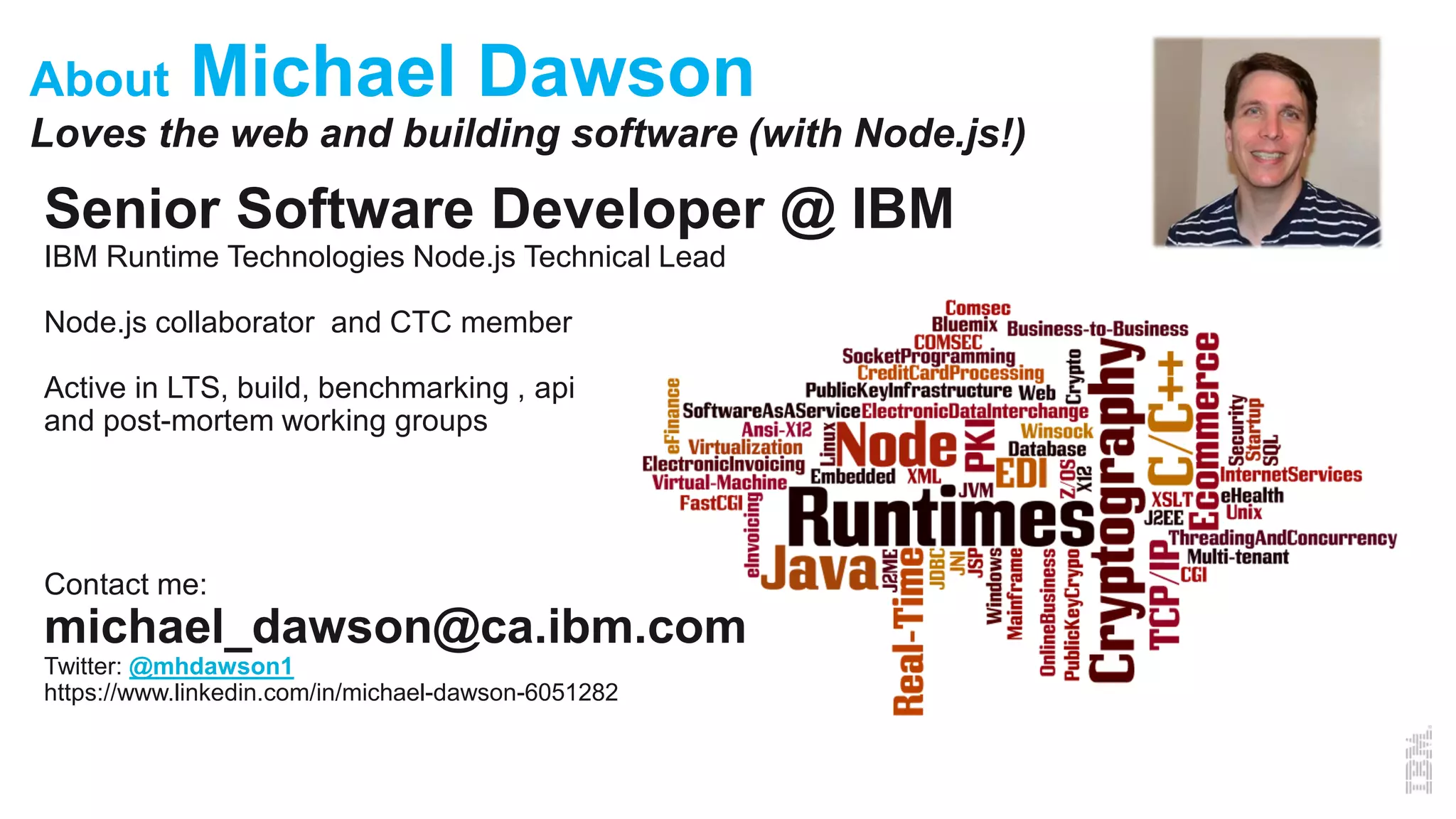 About Michael Dawson
Loves the web and building software (with Node.js!)
Senior Software Developer @ IBM
IBM Runtime Technologies Node.js Technical Lead
Node.js collaborator and CTC member
Active in LTS, build, benchmarking , api
and post-mortem working groups
Contact me:
michael_dawson@ca.ibm.com
Twitter: @mhdawson1
https://www.linkedin.com/in/michael-dawson-6051282
 