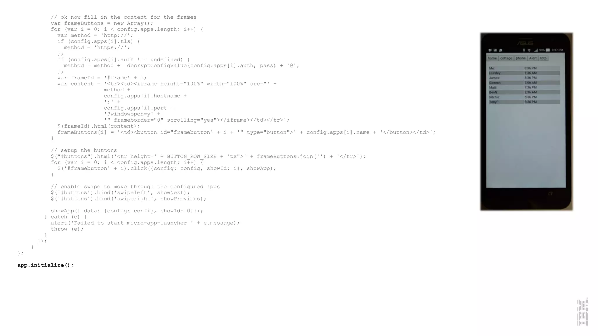 // ok now fill in the content for the frames
var frameButtons = new Array();
for (var i = 0; i < config.apps.length; i++) {
var method = 'http://';
if (config.apps[i].tls) {
method = 'https://';
};
if (config.apps[i].auth !== undefined) {
method = method + decryptConfigValue(config.apps[i].auth, pass) + '@';
};
var frameId = '#frame' + i;
var content = '<tr><td><iframe height="100%" width="100%" src="' +
method +
config.apps[i].hostname +
':' +
config.apps[i].port +
'?windowopen=y' +
'" frameborder="0" scrolling="yes"></iframe></td></tr>';
$(frameId).html(content);
frameButtons[i] = '<td><button id="framebutton' + i + '" type="button">' + config.apps[i].name + '</button></td>';
}
// setup the buttons
$("#buttons").html('<tr height=' + BUTTON_ROW_SIZE + 'px">' + frameButtons.join('') + '</tr>');
for (var i = 0; i < config.apps.length; i++) {
$('#framebutton' + i).click({config: config, showId: i}, showApp);
}
// enable swipe to move through the configured apps
$('#buttons').bind('swipeleft', showNext);
$('#buttons').bind('swiperight', showPrevious);
showApp({ data: {config: config, showId: 0}});
} catch (e) {
alert('Failed to start micro-app-launcher ' + e.message);
throw (e);
}
});
}
};
app.initialize();
 