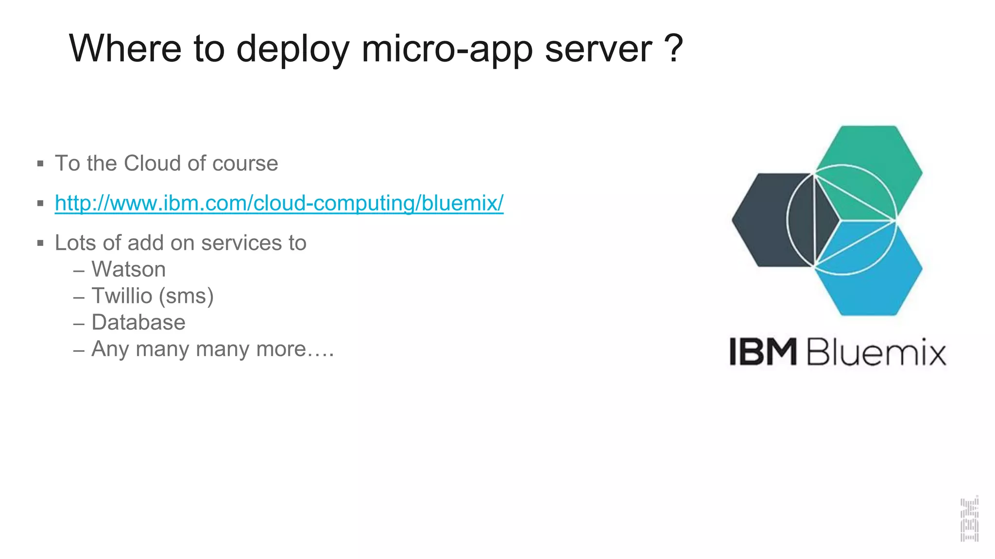 Where to deploy micro-app server ?
 To the Cloud of course
 http://www.ibm.com/cloud-computing/bluemix/
 Lots of add on services to
– Watson
– Twillio (sms)
– Database
– Any many many more….
 