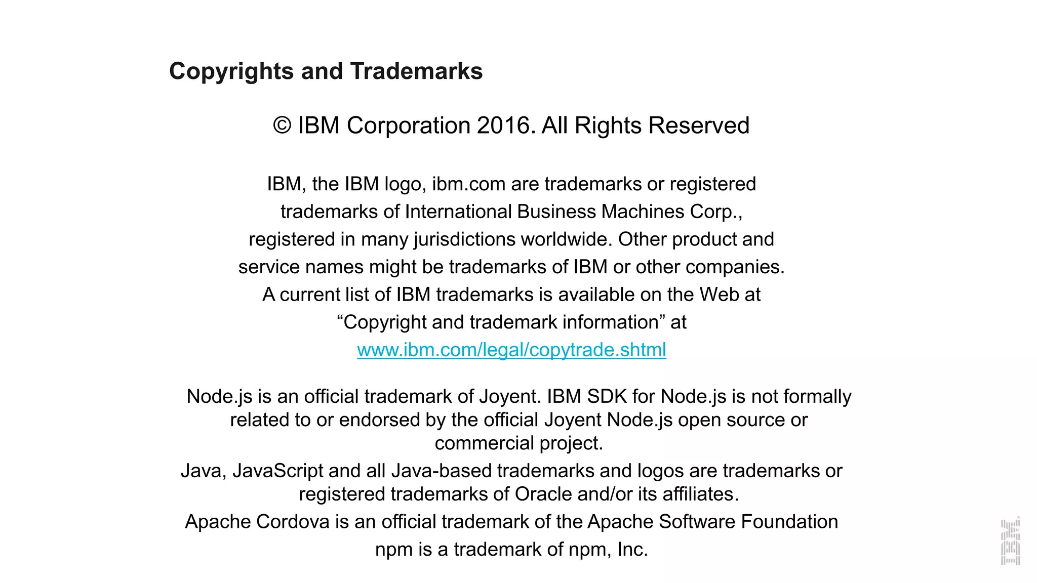 Copyrights and Trademarks
© IBM Corporation 2016. All Rights Reserved
IBM, the IBM logo, ibm.com are trademarks or registered
trademarks of International Business Machines Corp.,
registered in many jurisdictions worldwide. Other product and
service names might be trademarks of IBM or other companies.
A current list of IBM trademarks is available on the Web at
“Copyright and trademark information” at
www.ibm.com/legal/copytrade.shtml
Node.js is an official trademark of Joyent. IBM SDK for Node.js is not formally
related to or endorsed by the official Joyent Node.js open source or
commercial project.
Java, JavaScript and all Java-based trademarks and logos are trademarks or
registered trademarks of Oracle and/or its affiliates.
Apache Cordova is an official trademark of the Apache Software Foundation
npm is a trademark of npm, Inc.
 