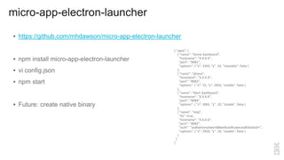 micro-app-electron-launcher
 https://github.com/mhdawson/micro-app-electron-launcher
 npm install micro-app-electron-launcher
 vi config.json
 npm start
 Future: create native binary
{ "apps": [
{ "name": "home dashboard",
"hostname": "X.X.X.X",
"port": "8081",
"options": { "x": 3350, "y": 10, "resizable": false }
},
{ "name": "phone",
"hostname": "X.X.X.X",
"port": "8083",
"options": { "x": 15, "y": 1850, "sizable": false }
},
{ "name": "Alert Dashboard",
"hostname": "X.X.X.X",
"port": "8084",
"options": { "x": 3065, "y": 10, "sizable": false }
},
{ "name": "totp",
"tls": true,
"hostname": "X.X.X.X",
"port": "8082",
"auth": "asdkweivnaliwerld8welkasdfiuwerasdkllsdals9=",
"options": { "x": 2920, "y": 10, "sizable": false }
}
]
}
 
