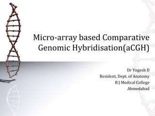 Micro-array based Comparative 
Genomic Hybridisation(aCGH) 
Dr Yogesh D 
Resident, Dept. of Anatomy 
B J Medical College 
Ahmedabad 
 