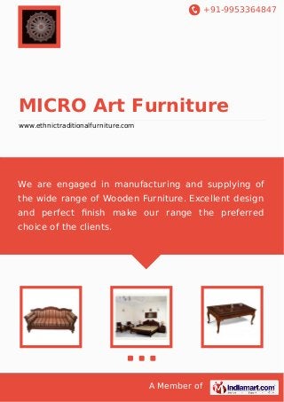 +91-9953364847

MICRO Art Furniture
www.ethnictraditionalfurniture.com

We are engaged in manufacturing and supplying of
the wide range of Wooden Furniture. Excellent design
and perfect ﬁnish make our range the preferred
choice of the clients.

A Member of

 