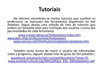 Tutoriais
    Na internet, encontram-se muitos tutoriais que auxiliam os
professores no manuseio das ferramentas disponíveis no Hot
Potatoes. Segue abaixo uma seleção de links de tutoriais que
podem ser bastante úteis para instrução dos usuários a cerca das
peculiaridades de cada ferramenta.
        www.cceseb.ipbeja.pt/Hotpotatoes/index.htm
www.pgie.ufrgs.br/dicasonline/hotpotatoes
    www.acessus.net/html/tutoriais/potatoes/potatoes.htm

    Também como forma de munir o usuário de informações
sobre o programa, seguem abaixo links de guias do Hot potatoes:
  woodstock.unicamp.br/nou-rau/ead/document/?view=25
 www.aulaintercultural.org/IMG/pdf/gui_E3o_20hotpotatoes.pdf
 