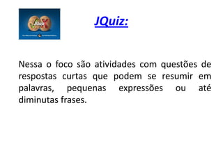 JQuiz:


Nessa o foco são atividades com questões de
respostas curtas que podem se resumir em
palavras, pequenas expressões ou até
diminutas frases.
 