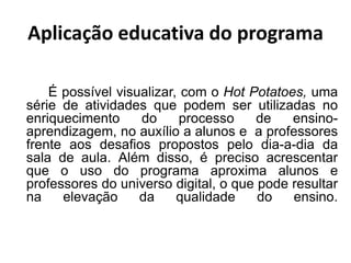 Aplicação educativa do programa

    É possível visualizar, com o Hot Potatoes, uma
série de atividades que podem ser utilizadas no
enriquecimento     do     processo     de   ensino-
aprendizagem, no auxílio a alunos e a professores
frente aos desafios propostos pelo dia-a-dia da
sala de aula. Além disso, é preciso acrescentar
que o uso do programa aproxima alunos e
professores do universo digital, o que pode resultar
na    elevação     da     qualidade    do   ensino.
 
