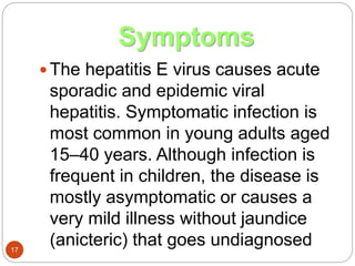 Symptoms
17
 The hepatitis E virus causes acute
sporadic and epidemic viral
hepatitis. Symptomatic infection is
most common in young adults aged
15–40 years. Although infection is
frequent in children, the disease is
mostly asymptomatic or causes a
very mild illness without jaundice
(anicteric) that goes undiagnosed
 