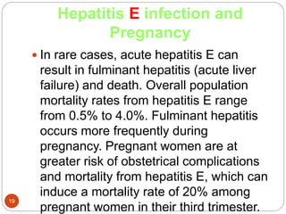 Hepatitis E infection and
Pregnancy
19
 In rare cases, acute hepatitis E can
result in fulminant hepatitis (acute liver
failure) and death. Overall population
mortality rates from hepatitis E range
from 0.5% to 4.0%. Fulminant hepatitis
occurs more frequently during
pregnancy. Pregnant women are at
greater risk of obstetrical complications
and mortality from hepatitis E, which can
induce a mortality rate of 20% among
pregnant women in their third trimester.
 