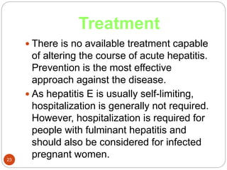 Treatment
23
 There is no available treatment capable
of altering the course of acute hepatitis.
Prevention is the most effective
approach against the disease.
 As hepatitis E is usually self-limiting,
hospitalization is generally not required.
However, hospitalization is required for
people with fulminant hepatitis and
should also be considered for infected
pregnant women.
 