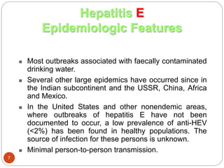  Most outbreaks associated with faecally contaminated
drinking water.
 Several other large epidemics have occurred since in
the Indian subcontinent and the USSR, China, Africa
and Mexico.
 In the United States and other nonendemic areas,
where outbreaks of hepatitis E have not been
documented to occur, a low prevalence of anti-HEV
(<2%) has been found in healthy populations. The
source of infection for these persons is unknown.
 Minimal person-to-person transmission.
Hepatitis E
Epidemiologic Features
7
 