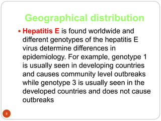 Geographical distribution
8
 Hepatitis E is found worldwide and
different genotypes of the hepatitis E
virus determine differences in
epidemiology. For example, genotype 1
is usually seen in developing countries
and causes community level outbreaks
while genotype 3 is usually seen in the
developed countries and does not cause
outbreaks
 