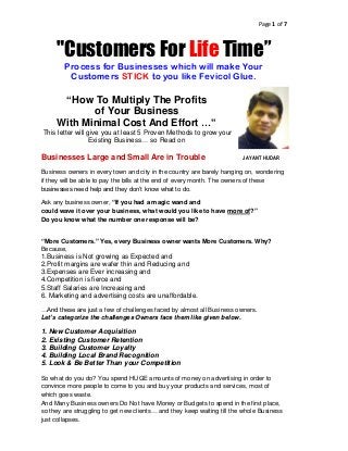 Page 1 of 7



     "Customers For Life Time”
        Process for Businesses which will make Your
         Customers STICK to you like Fevicol Glue.

      “How To Multiply The Profits
            of Your Business
     With Minimal Cost And Effort …”
This letter will give you at least 5 Proven Methods to grow your
                  Existing Business… so Read on

Businesses Large and Small Are in Trouble                                JAYANT HUDAR

Business owners in every town and city in the country are barely hanging on, wondering
if they will be able to pay the bills at the end of every month. The owners of these
businesses need help and they don’t know what to do.

Ask any business owner, “If you had a magic wand and
could wave it over your business, what would you like to have more of?”
Do you know what the number one response will be?


“More Customers.” Yes, every Business owner wants More Customers. Why?
Because,
1.Business is Not growing as Expected and
2.Profit margins are wafer thin and Reducing and
3.Expenses are Ever increasing and
4.Competition is fierce and
5.Staff Salaries are Increasing and
6. Marketing and advertising costs are unaffordable.

…And these are just a few of challenges faced by almost all Business owners.
Let’s categorize the challenges Owners face them like given below.

1. New Customer Acquisition
2. Existing Customer Retention
3. Building Customer Loyalty
4. Building Local Brand Recognition
5. Look & Be Better Than your Competition

So what do you do? You spend HUGE amounts of money on advertising in order to
convince more people to come to you and buy your products and services, most of
which goes waste.
And Many Business owners Do Not have Money or Budgets to spend in the first place,
so they are struggling to get new clients… and they keep waiting till the whole Business
just collapses.
 
