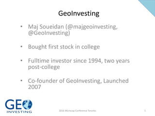 GeoInvesting
• Maj Soueidan (@majgeoinvesting,
@GeoInvesting)
• Bought first stock in college
• Fulltime investor since 1994, two years
post-college
• Co-founder of GeoInvesting, Launched
2007
12016 Microcap Conference Toronto
 