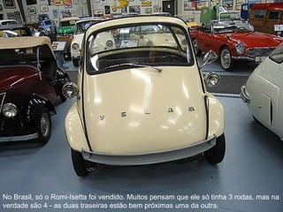No Brasil, só o Romi-Isetta foi vendido. Muitos pensam que ele só tinha 3 rodas, mas na verdade são 4 - as duas traseiras estão bem próximas uma da outra.  