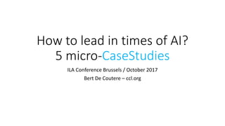 How to lead in times of AI?
5 micro-CaseStudies
ILA Conference Brussels / October 2017
Bert De Coutere – ccl.org
 