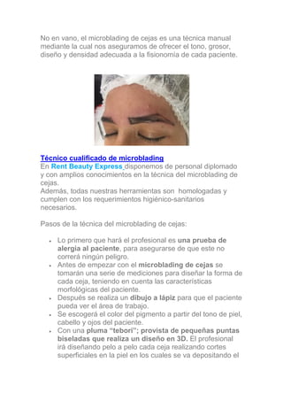 No en vano, el microblading de cejas es una técnica manual
mediante la cual nos aseguramos de ofrecer el tono, grosor,
diseño y densidad adecuada a la fisionomía de cada paciente.
Técnico cualificado de microblading
En Rent Beauty Express disponemos de personal diplomado
y con amplios conocimientos en la técnica del microblading de
cejas.
Además, todas nuestras herramientas son homologadas y
cumplen con los requerimientos higiénico-sanitarios
necesarios.
Pasos de la técnica del microblading de cejas:
• Lo primero que hará el profesional es una prueba de
alergia al paciente, para asegurarse de que este no
correrá ningún peligro.
• Antes de empezar con el microblading de cejas se
tomarán una serie de mediciones para diseñar la forma de
cada ceja, teniendo en cuenta las características
morfológicas del paciente.
• Después se realiza un dibujo a lápiz para que el paciente
pueda ver el área de trabajo.
• Se escogerá el color del pigmento a partir del tono de piel,
cabello y ojos del paciente.
• Con una pluma “tebori”; provista de pequeñas puntas
biseladas que realiza un diseño en 3D. El profesional
irá diseñando pelo a pelo cada ceja realizando cortes
superficiales en la piel en los cuales se va depositando el
 