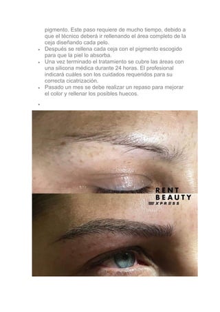 pigmento. Este paso requiere de mucho tiempo, debido a
que el técnico deberá ir rellenando el área completo de la
ceja diseñando cada pelo.
• Después se rellena cada ceja con el pigmento escogido
para que la piel lo absorba.
• Una vez terminado el tratamiento se cubre las áreas con
una silicona médica durante 24 horas. El profesional
indicará cuáles son los cuidados requeridos para su
correcta cicatrización.
• Pasado un mes se debe realizar un repaso para mejorar
el color y rellenar los posibles huecos.
•
 