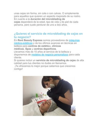 unas cejas sin forma, sin cola o con calvas. O simplemente
para aquellos que quieren un aspecto mejorado de su rostro.
En cuanto a la duración del microblading de
cejas dependerá de la edad, tipo de vida y de piel de cada
persona, pero suele perdurar de uno a dos años.
¿Quieres el servicio de microblading de cejas en
tu negocio?
En Rent Beauty Express somos proveedores de máquinas
médico-estéticas y de los últimos avances en técnicas en
belleza para centros de estética, clínicas
médicas, Spas y centros deportivos.
Llevamos más de 10 años al servicio de la belleza y
disponemos de modelos de negocio personalizos para cada
cliente.
Si quieres incluir un servicio de microblading de cejas de alta
calidad para tus clientes no dudes en llamarnos.
¡Te ofrecemos lo mejor porque sabemos que crecemos
contigo!
Llámanos al 601 352 374
 