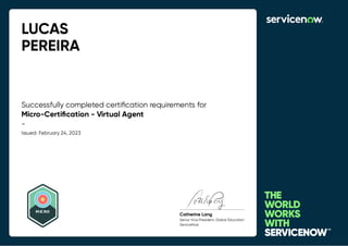 LUCAS
PEREIRA
Successfully completed certiﬁcation requirements for
Micro-Certiﬁcation - Virtual Agent
-
Issued: February 24, 2023
MICRO
Catherine Lang
Senior Vice President, Global Education
ServiceNow
 